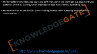 http://www.knowledgegate.in/GATE
• The key software maintenance issues are both managerial and technical. e.g. alignment with
customer priorities, staffing, which organization does maintenance, estimating costs.
• Key technical issues are: limited understanding, impact analysis, testing, maintainability
measurement.
 