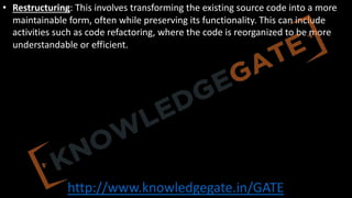 http://www.knowledgegate.in/GATE
• Restructuring: This involves transforming the existing source code into a more
maintainable form, often while preserving its functionality. This can include
activities such as code refactoring, where the code is reorganized to be more
understandable or efficient.
 