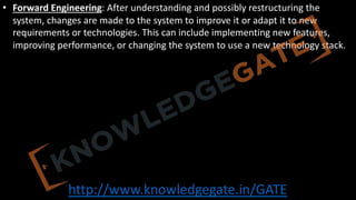 http://www.knowledgegate.in/GATE
• Forward Engineering: After understanding and possibly restructuring the
system, changes are made to the system to improve it or adapt it to new
requirements or technologies. This can include implementing new features,
improving performance, or changing the system to use a new technology stack.
 