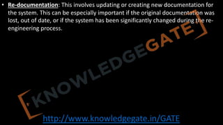http://www.knowledgegate.in/GATE
• Re-documentation: This involves updating or creating new documentation for
the system. This can be especially important if the original documentation was
lost, out of date, or if the system has been significantly changed during the re-
engineering process.
 