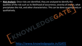 http://www.knowledgegate.in/GATE
• Risk Analysis: Once risks are identified, they are analyzed to identify the
qualities of the risk such as its likelihood of occurrence, severity of impact, what
precipitates the risk, and other characteristics. This can be done quantitatively or
qualitatively.
 
