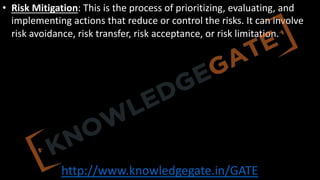 http://www.knowledgegate.in/GATE
• Risk Mitigation: This is the process of prioritizing, evaluating, and
implementing actions that reduce or control the risks. It can involve
risk avoidance, risk transfer, risk acceptance, or risk limitation.
 