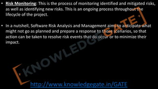 http://www.knowledgegate.in/GATE
• Risk Monitoring: This is the process of monitoring identified and mitigated risks,
as well as identifying new risks. This is an ongoing process throughout the
lifecycle of the project.
• In a nutshell, Software Risk Analysis and Management aims to anticipate what
might not go as planned and prepare a response to those scenarios, so that
action can be taken to resolve risk events that do occur or to minimize their
impact.
 