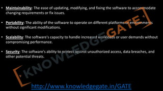 http://www.knowledgegate.in/GATE
• Maintainability: The ease of updating, modifying, and fixing the software to accommodate
changing requirements or fix issues.
• Portability: The ability of the software to operate on different platforms or environments
without significant modifications.
• Scalability: The software's capacity to handle increased workloads or user demands without
compromising performance.
• Security: The software's ability to protect against unauthorized access, data breaches, and
other potential threats.
 