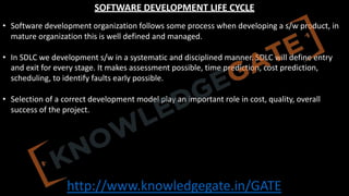 http://www.knowledgegate.in/GATE
SOFTWARE DEVELOPMENT LIFE CYCLE
• Software development organization follows some process when developing a s/w product, in
mature organization this is well defined and managed.
• In SDLC we development s/w in a systematic and disciplined manner. SDLC will define entry
and exit for every stage. It makes assessment possible, time prediction, cost prediction,
scheduling, to identify faults early possible.
• Selection of a correct development model play an important role in cost, quality, overall
success of the project.
 