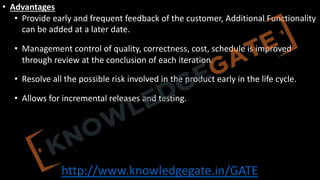 http://www.knowledgegate.in/GATE
• Advantages
• Provide early and frequent feedback of the customer, Additional Functionality
can be added at a later date.
• Management control of quality, correctness, cost, schedule is improved
through review at the conclusion of each iteration.
• Resolve all the possible risk involved in the product early in the life cycle.
• Allows for incremental releases and testing.
 