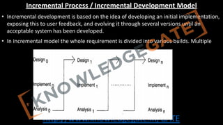 http://www.knowledgegate.in/GATE
Incremental Process / Incremental Development Model
• Incremental development is based on the idea of developing an initial implementation,
exposing this to user feedback, and evolving it through several versions until an
acceptable system has been developed.
• In incremental model the whole requirement is divided into various builds. Multiple
 
