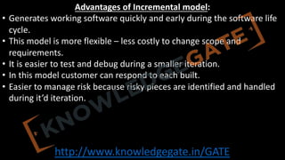 http://www.knowledgegate.in/GATE
Advantages of Incremental model:
• Generates working software quickly and early during the software life
cycle.
• This model is more flexible – less costly to change scope and
requirements.
• It is easier to test and debug during a smaller iteration.
• In this model customer can respond to each built.
• Easier to manage risk because risky pieces are identified and handled
during it’d iteration.
 