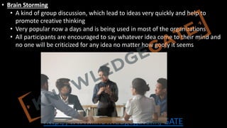 http://www.knowledgegate.in/GATE
• Brain Storming
• A kind of group discussion, which lead to ideas very quickly and help to
promote creative thinking
• Very popular now a days and is being used in most of the organizations
• All participants are encouraged to say whatever idea come to their mind and
no one will be criticized for any idea no matter how goofy it seems
 
