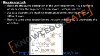 http://www.knowledgegate.in/GATE
• Use case approach
• These are structured description of the user requirement. It is a narrative
which describe the sequence of events from user’s perspective
• Use case diagrams are graphical representation to show the system at
different levels
• They are some times supportive my the activity diagrams, to understand the
work flow
 