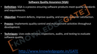 http://www.knowledgegate.in/GATE
Software Quality Assurance (SQA)
• Definition: SQA is a process ensuring software products meet quality standards
and requirements.
• Objective: Prevent defects, improve quality, and ensure customer satisfaction.
• Process: Implements quality control and management activities throughout
development.
• Techniques: Uses code reviews, inspections, audits, and testing to evaluate
software quality.
 