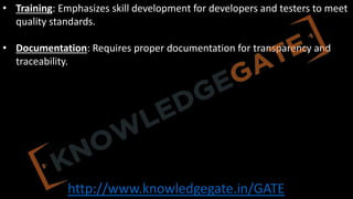 http://www.knowledgegate.in/GATE
• Training: Emphasizes skill development for developers and testers to meet
quality standards.
• Documentation: Requires proper documentation for transparency and
traceability.
 