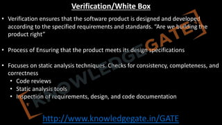 http://www.knowledgegate.in/GATE
Verification/White Box
• Verification ensures that the software product is designed and developed
according to the specified requirements and standards. “Are we building the
product right”
• Process of Ensuring that the product meets its design specifications
• Focuses on static analysis techniques. Checks for consistency, completeness, and
correctness
• Code reviews
• Static analysis tools
• Inspection of requirements, design, and code documentation
 