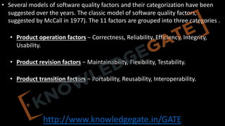 http://www.knowledgegate.in/GATE
• Several models of software quality factors and their categorization have been
suggested over the years. The classic model of software quality factors,
suggested by McCall in 1977). The 11 factors are grouped into three categories .
• Product operation factors − Correctness, Reliability, Efficiency, Integrity,
Usability.
• Product revision factors − Maintainability, Flexibility, Testability.
• Product transition factors − Portability, Reusability, Interoperability.
 
