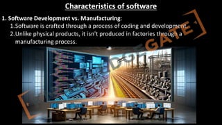 http://www.knowledgegate.in/GATE
Characteristics of software
1. Software Development vs. Manufacturing:
1.Software is crafted through a process of coding and development.
2.Unlike physical products, it isn't produced in factories through a
manufacturing process.
 