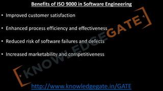 http://www.knowledgegate.in/GATE
Benefits of ISO 9000 in Software Engineering
• Improved customer satisfaction
• Enhanced process efficiency and effectiveness
• Reduced risk of software failures and defects
• Increased marketability and competitiveness
 