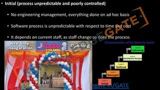 http://www.knowledgegate.in/GATE
• Initial (process unpredictable and poorly controlled)
• No engineering management, everything done on ad hoc basis
• Software process is unpredictable with respect to time and cost
• It depends on current staff, as staff change so does the process
 