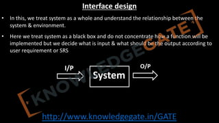 http://www.knowledgegate.in/GATE
Interface design
• In this, we treat system as a whole and understand the relationship between the
system & environment.
• Here we treat system as a black box and do not concentrate how a function will be
implemented but we decide what is input & what should be the output according to
user requirement or SRS
System
I/P O/P
 