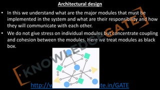 http://www.knowledgegate.in/GATE
Architectural design
• In this we understand what are the major modules that must be
implemented in the system and what are their responsibility and how
they will communicate with each other.
• We do not give stress on individual modules but concentrate coupling
and cohesion between the modules. Here we treat modules as black
box.
 