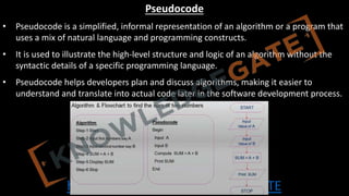 http://www.knowledgegate.in/GATE
Pseudocode
• Pseudocode is a simplified, informal representation of an algorithm or a program that
uses a mix of natural language and programming constructs.
• It is used to illustrate the high-level structure and logic of an algorithm without the
syntactic details of a specific programming language.
• Pseudocode helps developers plan and discuss algorithms, making it easier to
understand and translate into actual code later in the software development process.
 