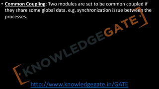 http://www.knowledgegate.in/GATE
• Common Coupling: Two modules are set to be common coupled if
they share some global data. e.g. synchronization issue between the
processes.
 