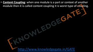 http://www.knowledgegate.in/GATE
• Content Coupling: when one module is a part or context of another
module then it is called content coupling it is worst type of coupling.
 