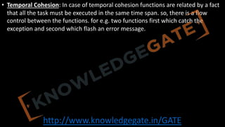 http://www.knowledgegate.in/GATE
• Temporal Cohesion: In case of temporal cohesion functions are related by a fact
that all the task must be executed in the same time span. so, there is a flow
control between the functions. for e.g. two functions first which catch the
exception and second which flash an error message.
 