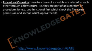 http://www.knowledgegate.in/GATE
• Procedural Cohesion: Here functions of a module are related to each
other through a flow control i.e. they are part of an algorithm or
procedure. for e.g. two functional first which check the file access
permission and second which opens the file.
 