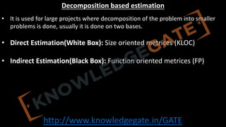 http://www.knowledgegate.in/GATE
Decomposition based estimation
• It is used for large projects where decomposition of the problem into smaller
problems is done, usually it is done on two bases.
• Direct Estimation(White Box): Size oriented metrices (KLOC)
• Indirect Estimation(Black Box): Function oriented metrices (FP)
 