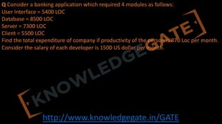 http://www.knowledgegate.in/GATE
Q Consider a banking application which required 4 modules as follows:
User Interface = 5400 LOC
Database = 8500 LOC
Server = 7300 LOC
Client = 5500 LOC
Find the total expenditure of company if productivity of the person is 870 Loc per month.
Consider the salary of each developer is 1500 US dollar per month.
 
