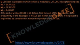 http://www.knowledgegate.in/GATE
Q Consider a application which contain 3 modules M1, M2, M3 having following size
M1 – 14.4 KLOC
M2 – 21.5 KLOC
M3 – 8.4 KLOC
if the cost of writing 1KLOC is 50 dollars. Find the cost of the application. if the
productivity of the developer is 4 KLOC per month. Find the effort, if the project is
required to be completed in month then predict the team size.
 