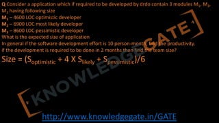 http://www.knowledgegate.in/GATE
Q Consider a application which if required to be developed by drdo contain 3 modules M1, M2,
M3 having following size
M1 – 4600 LOC optimistic developer
M2 – 6900 LOC most likely developer
M3 – 8600 LOC pessimistic developer
What is the expected size of application
In general if the software development effort is 10 person-month, find the productivity.
if the development is required to be done in 2 months then find the team size?
Size = (Soptimistic + 4 X Slikely + Spessimistic)/6
 