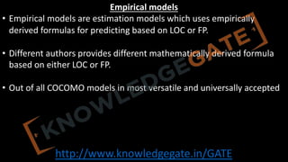 http://www.knowledgegate.in/GATE
Empirical models
• Empirical models are estimation models which uses empirically
derived formulas for predicting based on LOC or FP.
• Different authors provides different mathematically derived formula
based on either LOC or FP.
• Out of all COCOMO models in most versatile and universally accepted
 