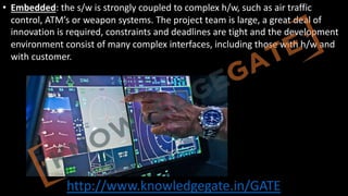 http://www.knowledgegate.in/GATE
• Embedded: the s/w is strongly coupled to complex h/w, such as air traffic
control, ATM’s or weapon systems. The project team is large, a great deal of
innovation is required, constraints and deadlines are tight and the development
environment consist of many complex interfaces, including those with h/w and
with customer.
 