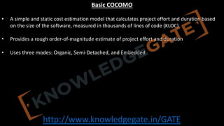 http://www.knowledgegate.in/GATE
Basic COCOMO
• A simple and static cost estimation model that calculates project effort and duration based
on the size of the software, measured in thousands of lines of code (KLOC)
• Provides a rough order-of-magnitude estimate of project effort and duration
• Uses three modes: Organic, Semi-Detached, and Embedded
 