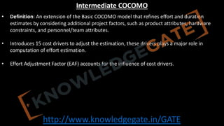 http://www.knowledgegate.in/GATE
Intermediate COCOMO
• Definition: An extension of the Basic COCOMO model that refines effort and duration
estimates by considering additional project factors, such as product attributes, hardware
constraints, and personnel/team attributes.
• Introduces 15 cost drivers to adjust the estimation, these drivers plays a major role in
computation of effort estimation.
• Effort Adjustment Factor (EAF) accounts for the influence of cost drivers.
 