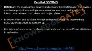 http://www.knowledgegate.in/GATE
Detailed COCOMO
• Definition: The most comprehensive and accurate COCOMO model that divides
a software project into multiple components or modules, and accounts for
interactions between cost drivers and project phases.
• Estimates effort and duration for each component using the Intermediate
COCOMO model, then sums them up.
• Considers software reuse, hardware constraints, and personnel/team attributes
in estimation.
 