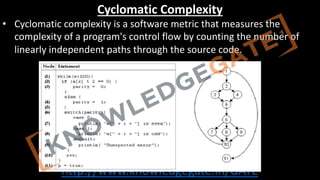 http://www.knowledgegate.in/GATE
Cyclomatic Complexity
• Cyclomatic complexity is a software metric that measures the
complexity of a program's control flow by counting the number of
linearly independent paths through the source code.
 