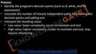 http://www.knowledgegate.in/GATE
Process:
• Identify the program's decision points (such as if, while, and for
statements)
• Calculate the number of linearly independent paths by counting the
decision points and adding one
• Interpret the resulting value:
• Low value: lower complexity, easier to maintain and test
• High value: higher complexity, harder to maintain and test, may
require refactoring
 