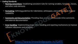 http://www.knowledgegate.in/GATE
• Coding Standards:
• Naming conventions: Establishing consistent rules for naming variables, functions, classes,
and other code elements
• Formatting: Defining guidelines for indentation, whitespace, and code layout to improve
readability
• Comments and documentation: Providing clear, concise, and accurate inline comments
and external documentation
• Error handling: Implementing proper error handling and reporting mechanisms to improve
software robustness and reliability
 