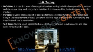 http://www.knowledgegate.in/GATE
Unit Testing
• Definition: It is the first level of testing that involves testing individual components or units of
code to ensure they work correctly in isolation. It is concerned for the testing only a specific
module.
• Purpose: To verify that each unit of code performs its intended function and to catch bugs
early in the development process. Will check internal logic of module and Functionality and
interface with the other module
• Test Cases: Writing small, specific test cases that cover different input scenarios and edge
cases for each unit of code.
 