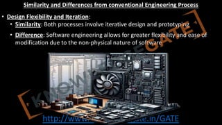 http://www.knowledgegate.in/GATE
Similarity and Differences from conventional Engineering Process
• Design Flexibility and Iteration:
• Similarity: Both processes involve iterative design and prototyping
• Difference: Software engineering allows for greater flexibility and ease of
modification due to the non-physical nature of software
 