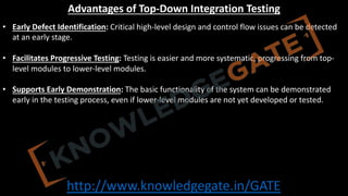 http://www.knowledgegate.in/GATE
Advantages of Top-Down Integration Testing
• Early Defect Identification: Critical high-level design and control flow issues can be detected
at an early stage.
• Facilitates Progressive Testing: Testing is easier and more systematic, progressing from top-
level modules to lower-level modules.
• Supports Early Demonstration: The basic functionality of the system can be demonstrated
early in the testing process, even if lower-level modules are not yet developed or tested.
 