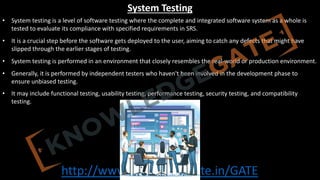 http://www.knowledgegate.in/GATE
System Testing
• System testing is a level of software testing where the complete and integrated software system as a whole is
tested to evaluate its compliance with specified requirements in SRS.
• It is a crucial step before the software gets deployed to the user, aiming to catch any defects that might have
slipped through the earlier stages of testing.
• System testing is performed in an environment that closely resembles the real-world or production environment.
• Generally, it is performed by independent testers who haven't been involved in the development phase to
ensure unbiased testing.
• It may include functional testing, usability testing, performance testing, security testing, and compatibility
testing.
 