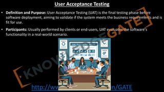 http://www.knowledgegate.in/GATE
User Acceptance Testing
• Definition and Purpose: User Acceptance Testing (UAT) is the final testing phase before
software deployment, aiming to validate if the system meets the business requirements and is
fit for use.
• Participants: Usually performed by clients or end-users, UAT evaluates the software's
functionality in a real-world scenario.
 