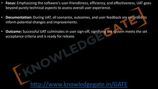 http://www.knowledgegate.in/GATE
• Focus: Emphasizing the software's user-friendliness, efficiency, and effectiveness, UAT goes
beyond purely technical aspects to assess overall user experience.
• Documentation: During UAT, all scenarios, outcomes, and user feedback are recorded to
inform potential changes and improvements.
• Outcome: Successful UAT culminates in user sign-off, signifying the system meets the set
acceptance criteria and is ready for release.
 