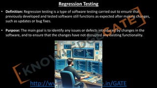 http://www.knowledgegate.in/GATE
Regression Testing
• Definition: Regression testing is a type of software testing carried out to ensure that
previously developed and tested software still functions as expected after making changes,
such as updates or bug fixes.
• Purpose: The main goal is to identify any issues or defects introduced by changes in the
software, and to ensure that the changes have not disrupted any existing functionality.
 