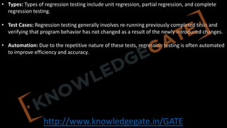 http://www.knowledgegate.in/GATE
• Types: Types of regression testing include unit regression, partial regression, and complete
regression testing.
• Test Cases: Regression testing generally involves re-running previously completed tests and
verifying that program behavior has not changed as a result of the newly introduced changes.
• Automation: Due to the repetitive nature of these tests, regression testing is often automated
to improve efficiency and accuracy.
 