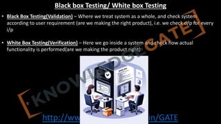 http://www.knowledgegate.in/GATE
Black box Testing/ White box Testing
• Black Box Testing(Validation) – Where we treat system as a whole, and check system
according to user requirement (are we making the right product), i.e. we check o/p for every
i/p
• White Box Testing(Verification) – Here we go inside a system and check how actual
functionality is performed(are we making the product right)
 