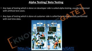 http://www.knowledgegate.in/GATE
Alpha Testing/ Beta Testing
• Any type of testing which is done on developer side is called alpha testing, usually performed
with artificial test cases.
• Any type of testing which is done at customer side is called beta testing, usually performed
with real time data.
 